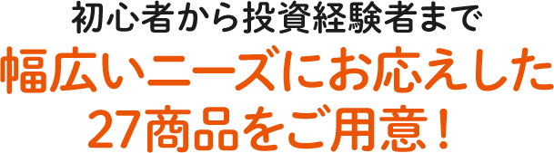 初心者から投資経験者まで幅広いニーズにお応えした27商品をご用意!